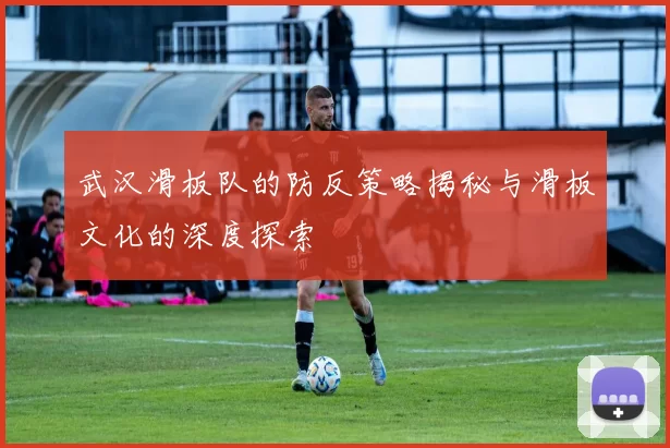 武汉滑板队的防反策略揭秘与滑板文化的深度探索
