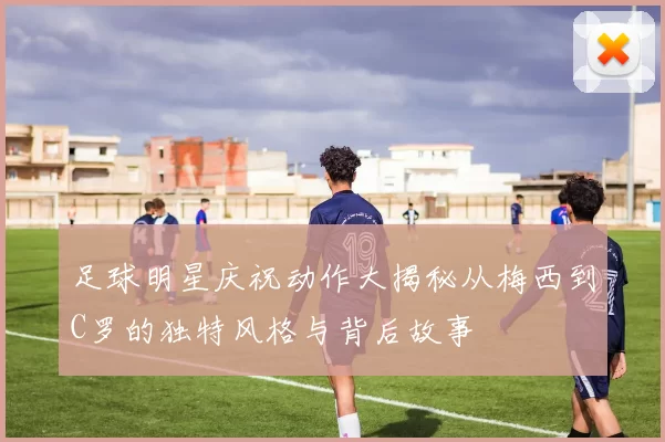 足球明星庆祝动作大揭秘从梅西到C罗的独特风格与背后故事