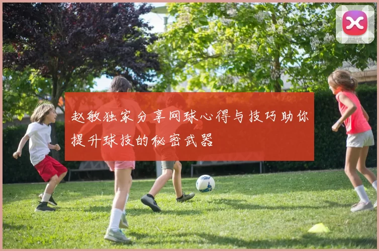 赵敏独家分享网球心得与技巧助你提升球技的秘密武器