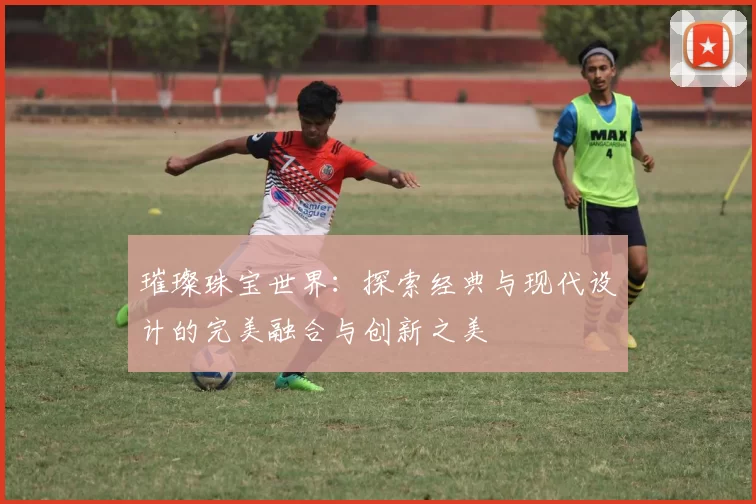 璀璨珠宝世界：探索经典与现代设计的完美融合与创新之美