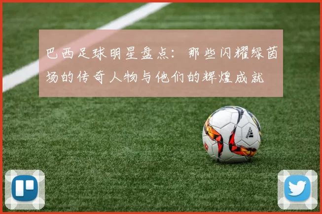 巴西足球明星盘点：那些闪耀绿茵场的传奇人物与他们的辉煌成就