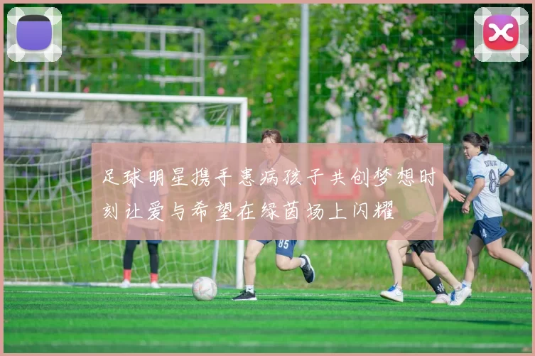 足球明星携手患病孩子共创梦想时刻让爱与希望在绿茵场上闪耀