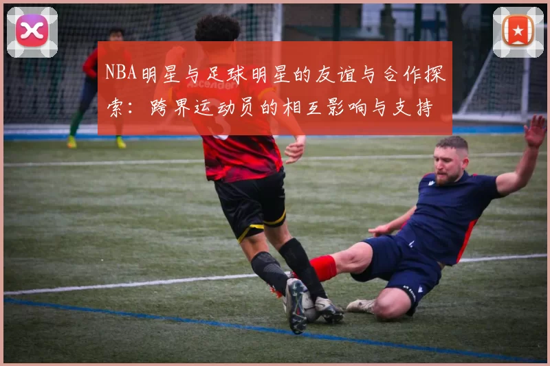 NBA明星与足球明星的友谊与合作探索：跨界运动员的相互影响与支持