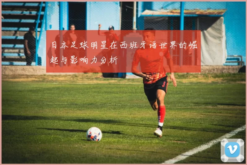 日本足球明星在西班牙语世界的崛起与影响力分析
