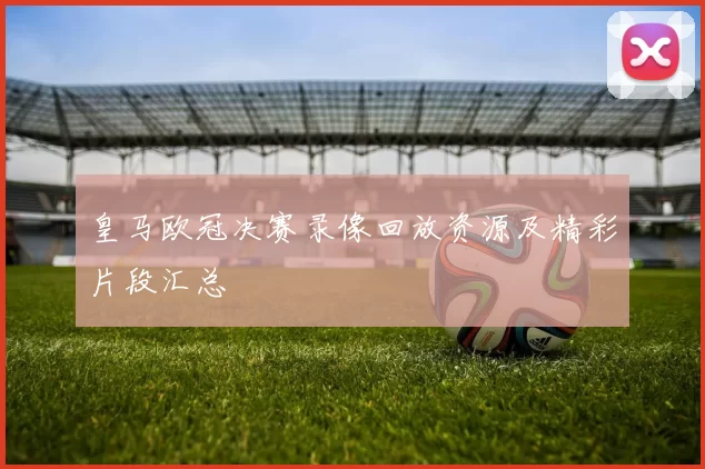 皇马欧冠决赛录像回放资源及精彩片段汇总