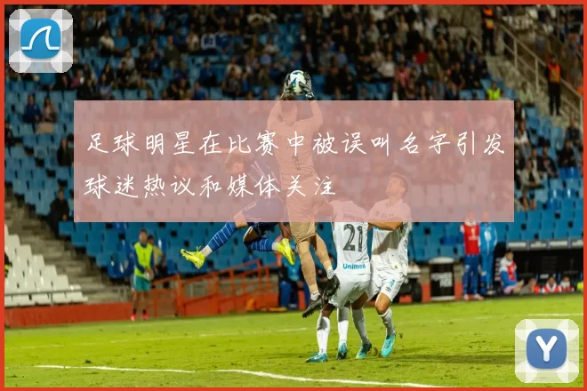 足球明星在比赛中被误叫名字引发球迷热议和媒体关注