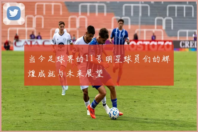 当今足球界的11号明星球员们的辉煌成就与未来展望