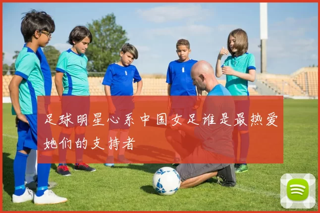 足球明星心系中国女足谁是最热爱她们的支持者
