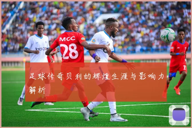 足球传奇贝利的辉煌生涯与影响力解析