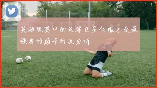 英超联赛中的足球巨星们谁才是最强者的巅峰对决分析