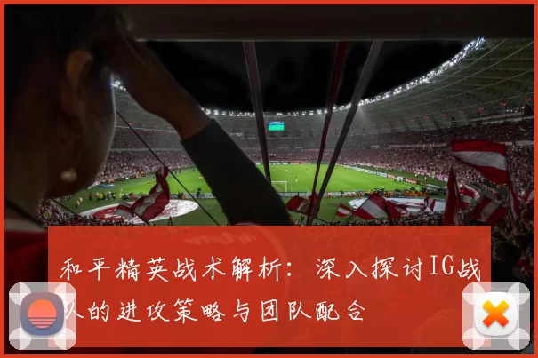 和平精英战术解析：深入探讨IG战队的进攻策略与团队配合