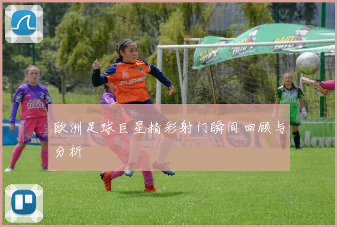 欧洲足球巨星精彩射门瞬间回顾与分析