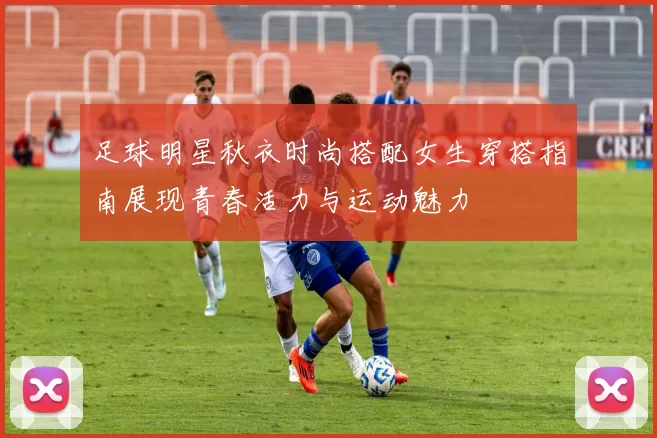 足球明星秋衣时尚搭配女生穿搭指南展现青春活力与运动魅力