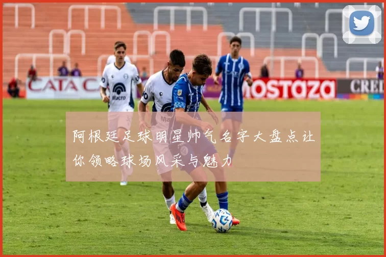 阿根廷足球明星帅气名字大盘点让你领略球场风采与魅力