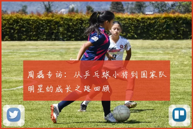 周磊专访：从乒乓球小将到国家队明星的成长之路回顾