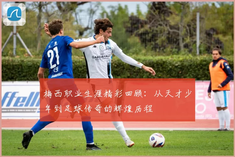 梅西职业生涯精彩回顾：从天才少年到足球传奇的辉煌历程