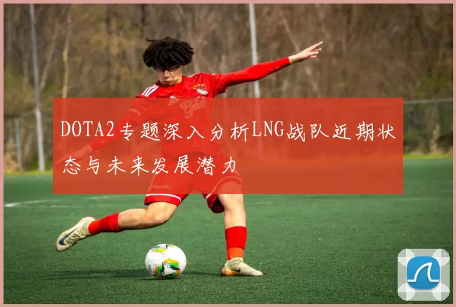 DOTA2专题深入分析LNG战队近期状态与未来发展潜力