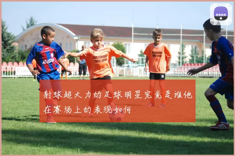 射球超大力的足球明星究竟是谁他在赛场上的表现如何