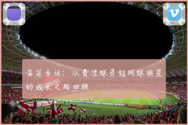 黄芳专访：从青涩球员到网球明星的成长之路回顾