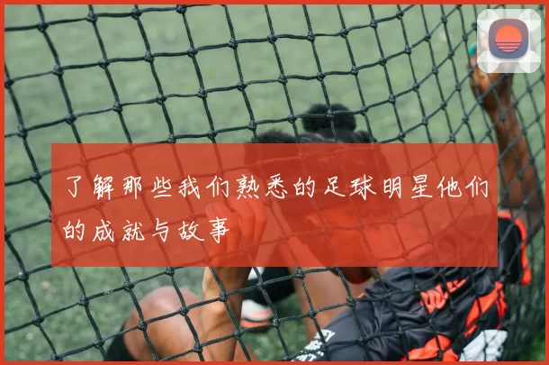 了解那些我们熟悉的足球明星他们的成就与故事