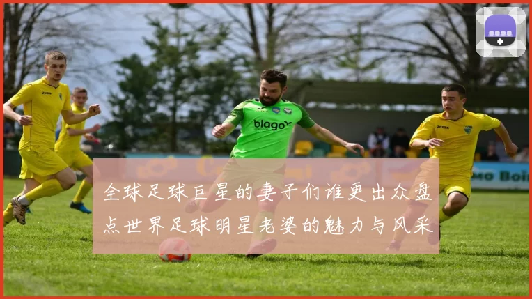 全球足球巨星的妻子们谁更出众盘点世界足球明星老婆的魅力与风采