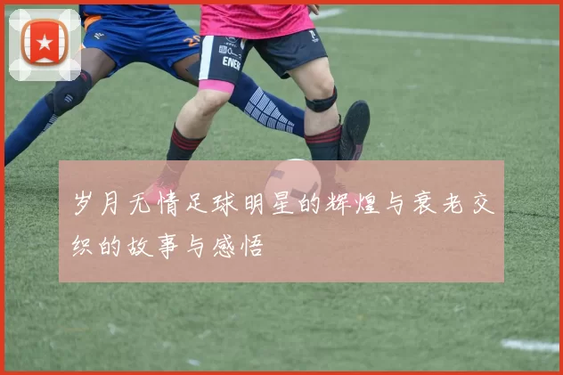 岁月无情足球明星的辉煌与衰老交织的故事与感悟