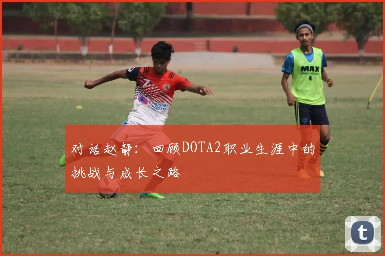 对话赵静：回顾DOTA2职业生涯中的挑战与成长之路