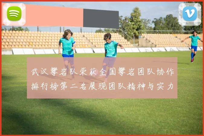 武汉攀岩队荣获全国攀岩团队协作排行榜第二名展现团队精神与实力