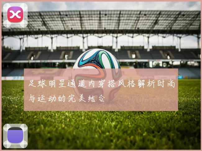 足球明星通道内穿搭风格解析时尚与运动的完美结合