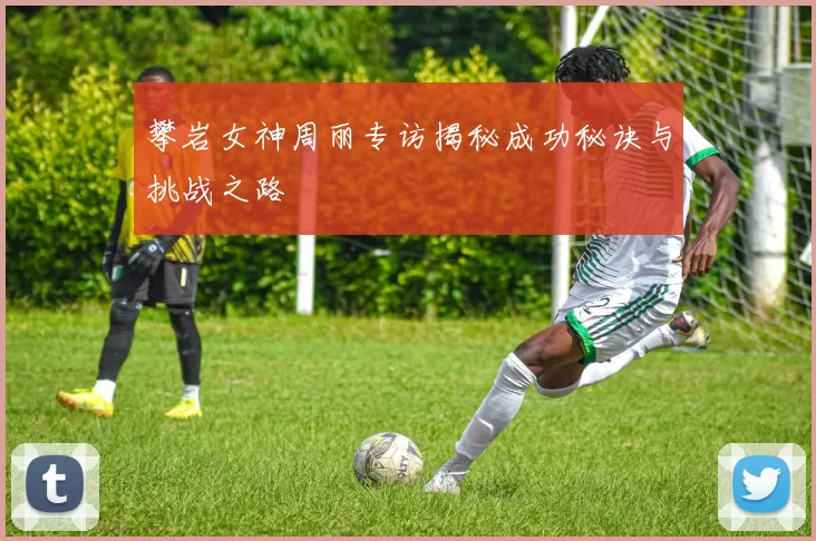 攀岩女神周丽专访揭秘成功秘诀与挑战之路