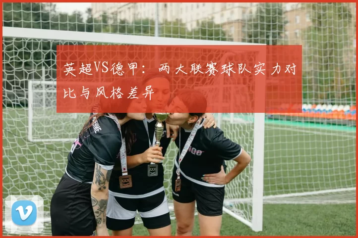 英超VS德甲：两大联赛球队实力对比与风格差异