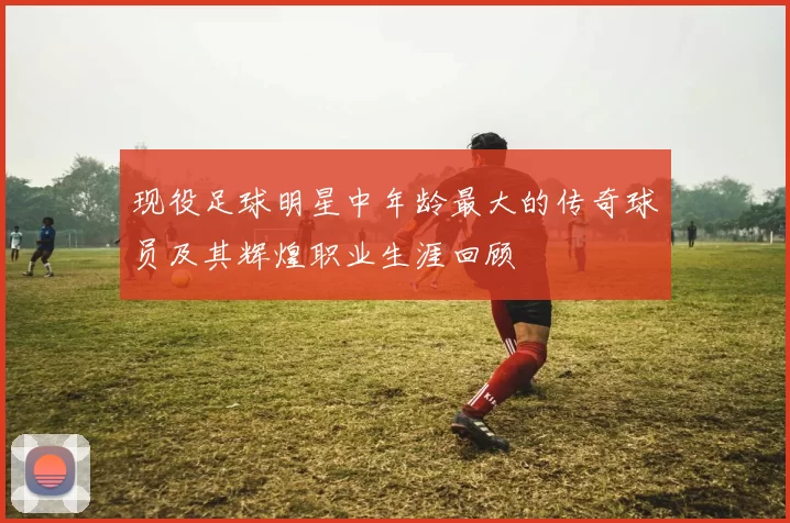 现役足球明星中年龄最大的传奇球员及其辉煌职业生涯回顾