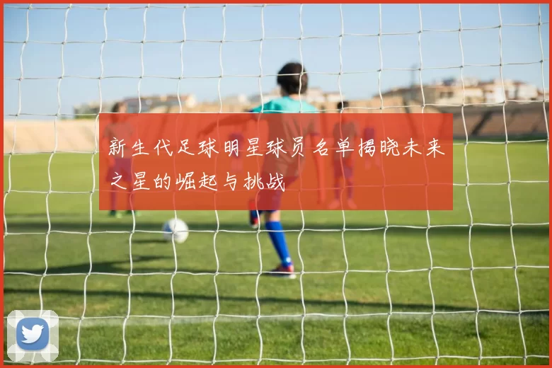 新生代足球明星球员名单揭晓未来之星的崛起与挑战