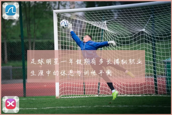 足球明星一年假期有多长揭秘职业生涯中的休息与训练平衡