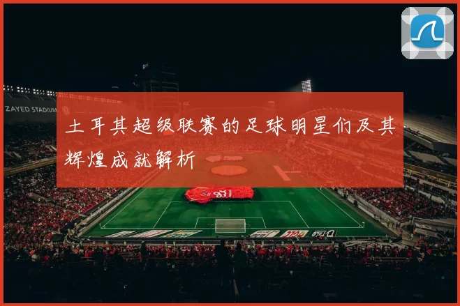 土耳其超级联赛的足球明星们及其辉煌成就解析