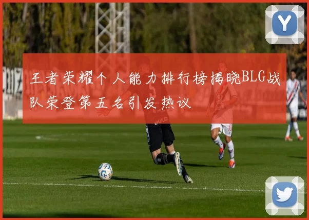 王者荣耀个人能力排行榜揭晓BLG战队荣登第五名引发热议