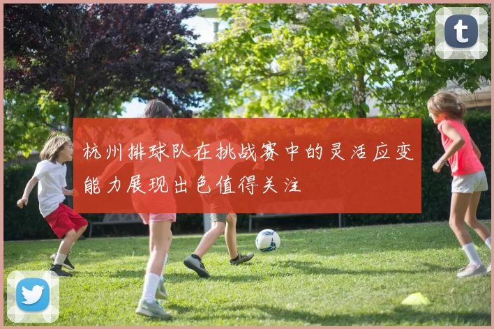 杭州排球队在挑战赛中的灵活应变能力展现出色值得关注
