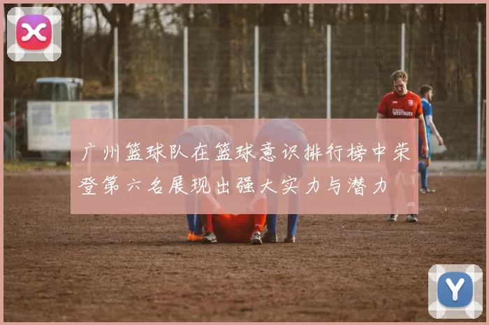 广州篮球队在篮球意识排行榜中荣登第六名展现出强大实力与潜力