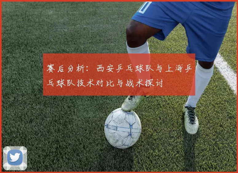 赛后分析：西安乒乓球队与上海乒乓球队技术对比与战术探讨