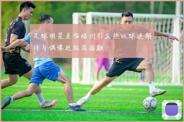 足球明星亲临福州引发热议球迷期待与偶像近距离接触