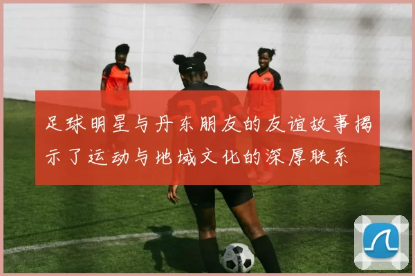 足球明星与丹东朋友的友谊故事揭示了运动与地域文化的深厚联系
