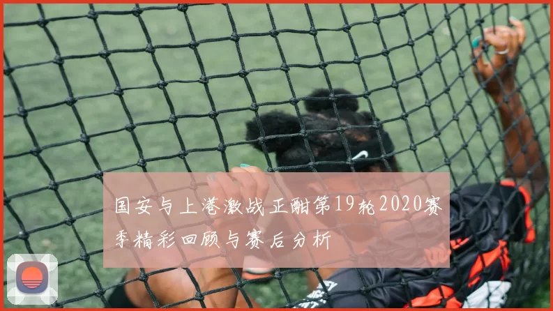 国安与上港激战正酣第19轮2020赛季精彩回顾与赛后分析