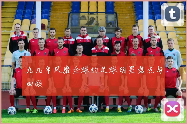 九几年风靡全球的足球明星盘点与回顾