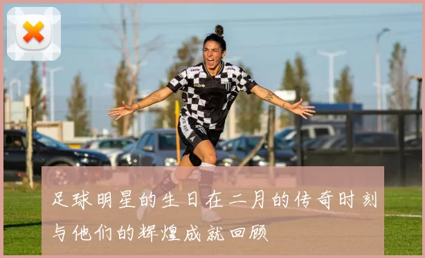 足球明星的生日在二月的传奇时刻与他们的辉煌成就回顾