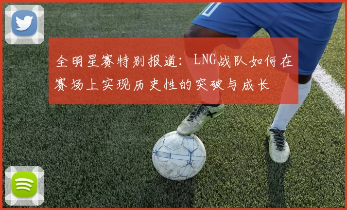 全明星赛特别报道：LNG战队如何在赛场上实现历史性的突破与成长
