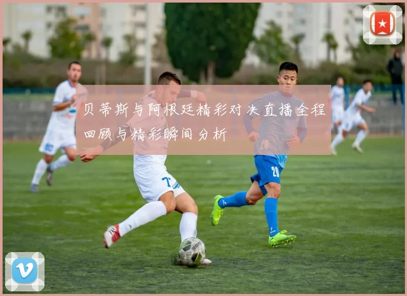 贝蒂斯与阿根廷精彩对决直播全程回顾与精彩瞬间分析