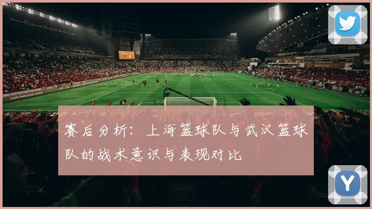 赛后分析：上海篮球队与武汉篮球队的战术意识与表现对比