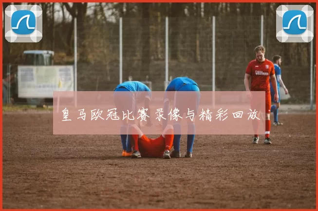 皇马欧冠比赛录像与精彩回放