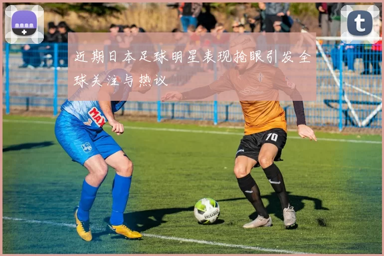 近期日本足球明星表现抢眼引发全球关注与热议