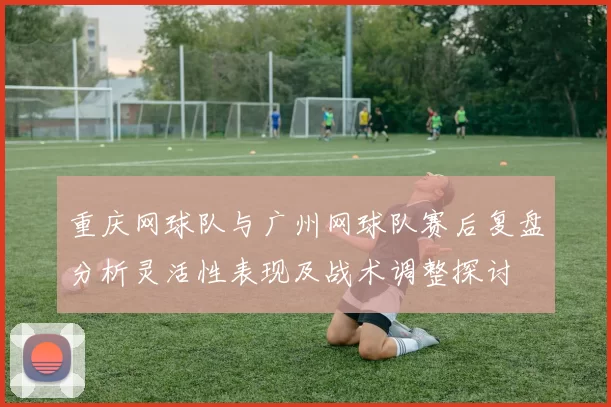 重庆网球队与广州网球队赛后复盘分析灵活性表现及战术调整探讨